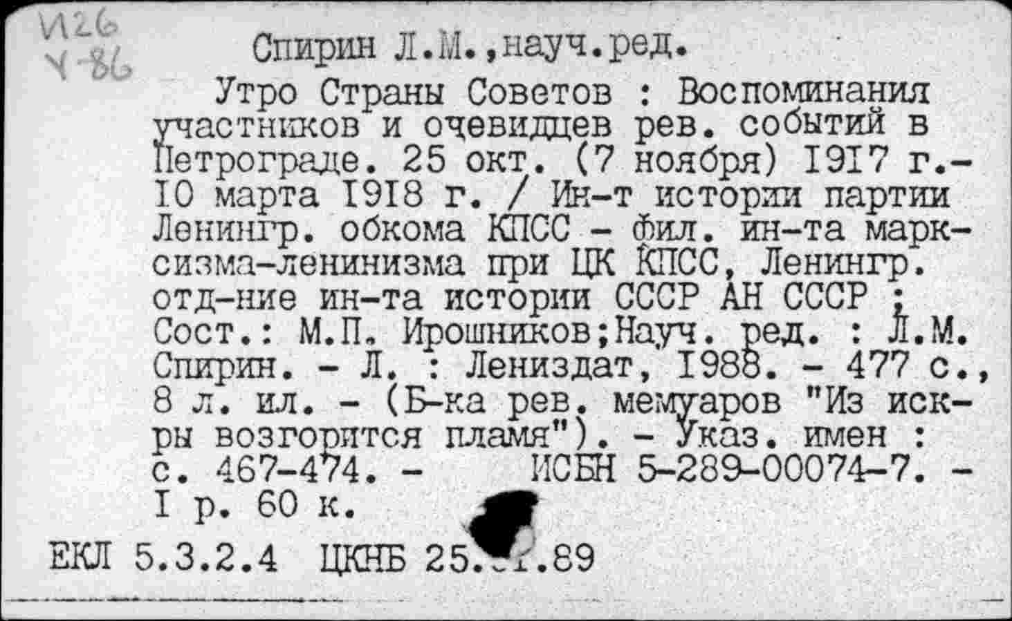 ﻿Спирин Л. М., науч. ред.
Утро Страны Советов : Воспоминания участников и очевидцев рев. событий в нетрограде. 25 окт. (7 ноября) 1917 г.-10 марта 1918 г. / Ин-т истории партии Ленингр. обкома КПСС - Фил. ин-та марксизма-ленинизма при ЦК КПСС, Ленингр. отд-ние ин-та истории СССР АН СССР : Сост.: М.П. Ирошников;Науч. ред. : Л.М. Спирин. - Л. : Лениздат, 1988. - 477 с. 8 л. ил. - (Б-ка рев. мемуаров "Из искры возгорится пламя"). - Указ, имен : с. 467-474. - ИСБН 5-289-00074-7. -I р. 60 к.
ЕКЛ 5.3.2.4 ЦКНБ 25^.89